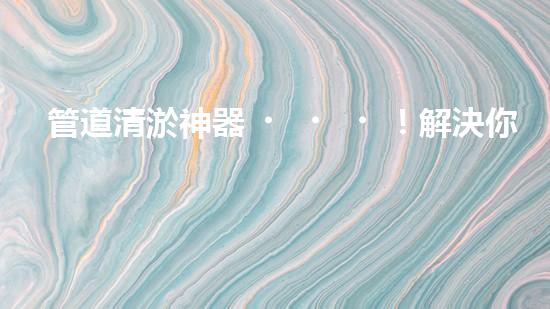 管道清淤神器！解決你的煩惱，輕松暢通無阻！